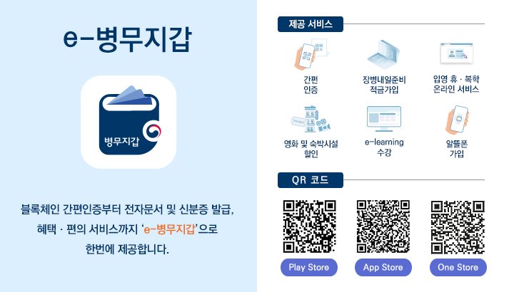 e-병무지갑 개요 블록체인 간편인증부터 전자문서 및 신분증 발급, 우대,편의 서비스까지 'e-병부지갑'으로 한번에 제공합니다. 제공 서비스 : 간편인증, 장병내일준비적금가입, 입영휴복학 온라인 서비스, 영화 및 숙박시설 할인, e-learning 수강, 알뜰폰 가입, QR코드 3종 : Play Store, App Store, One Stroe