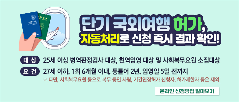 단기 국외여행 허가, 자동처리로 신청 즉시 결과 확인!
대상 : 25세 이상 병역판정검사 대상, 현역입영 대상 및 사회복무요원 소집대상
요건 : 27세 이하, 1회 6개월 이내, 통틀어 2년, 입영일 5일 전까지
  ※ 다만, 사회복무요원 등으로 복무 중인 사람, 기간연장허가 신청자, 허가제한자 등은 제외
온라인 신청방법 알아보기