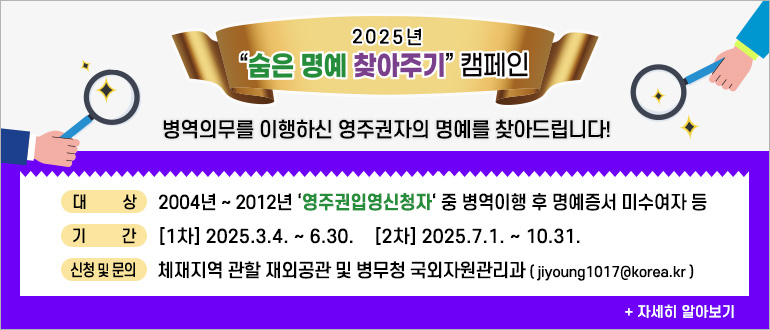 2025년 숨은 명예 찾아주기 캠페인
병역의무를 이행하신 영주권자의 명예를 찾아드립니다.
대상 : 2004년 ~ 2012년 '영주권입영신청자' 중 병역이행 후 명예증서 미수여자 등
기간 : [1차] : 2025.3.4. ~ 6.30. [2차] 2025.7.1. ~ 10.31.
신청 및 문의 : 체재지역 관할 재외공관 및 병무청 국외자원관리과(jiyoung1017@korea.kr)