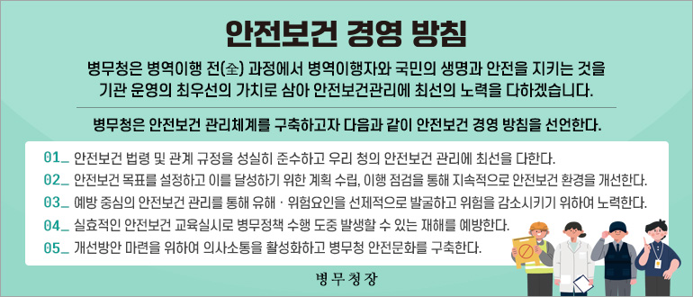 안전보건 경영 방침
병무청은 병역이행 전(全) 과정에서 병역이행자와 국민의 생명과 안전을 지키는 것을 기관 운영의 최우선의 가치로 삼아 안전보건관리에 최선의 노력을 다하겠습니다.
병무청은 안전보건 관리체계를 구축하고자 다음과 같이 안전보건 경영 방침을 선언한다.
01_안전보건 법령 및 관계 규정을 성실히 준수하고 우리 청의 안전보건 관리에 최선을 다한다.
02_안전보건 목표를 설정하고 이를 달성하기 위한 계획 수립, 이행 점검을 통해 지속적으로 안전보건 환경을 개선한다.
03_예방 중심의 안전보건 관리를 통해 유해ㆍ위험요인을 선제적으로 발굴하고 위험을 감소시키기 위하여 노력한다.
04_실효적인 안전보건 교육실시로 병무정책 수행 도중 발생할 수 있는 재해를 예방한다.
05_개선방안 마련을 위하여 의사소통을 활성화하고 병무청 안전문화를 구축한다.
병무청장