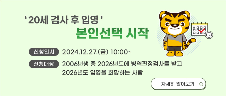 20세 검사 후 입영 본인선택 시작
신청일시 : 2024.12.27.(금) 10:00 ~
신청대상 : 2006년생 중 2026년도에 병역판정검사를 받고 2026년도 입영을 희망하는 사람
자세히 알아보기