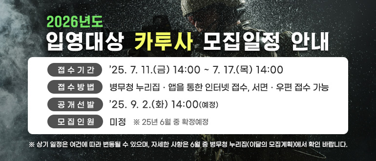 2026년도 입영대상 카투사 모집일정 안내
접수기간 : '25.7.11.(금) 14:00 ~ 7.17.(목) 14:00
접수방법 : 병무청 누리집,앱을 통한 인터넷 접수, 서면,우편 접수 가능
공개선발 : '25.9.2.(화). 14:00(예정)
모집인원 : 미정 
* 25년 6월 중 확정 예정
* 상기 일정은 여건에 따라 변동될 수 있으며, 자세한 사항은 6월 중 병무청 누리집(이달의 모집계획)에서 확인 바랍니다.