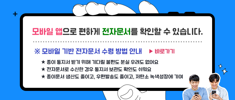 모바일 앱으로 편하게 전자문서를 확인할 수 있습니다.
* 모바일 기반 전자문서 수령 방법 안내 > 바로가기
- 종이 통지서 받기 위해 기다릴 불편도 분실 우려도 없어요
- 전자문서로 수신한 경우 통지서 보관도 확인도 쉬워요
- 종이문서 생산도 줄이고, 우편발송도 줄이고, 저탄소 녹색성장에 기여