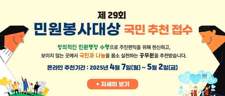 제29회 민원봉사대상 국민 추천 접수
창의적인 민원행정 수행으로 주민편익을 위해 헌신하고, 보이지 않는 곳에서 국민과 나눔을 몸소 실천하는 공무원을 추천받습니다.
온라인 추천기간 : 2025년 4월 7일(월) ~ 5월 2일(금)
+ 자세히 보기