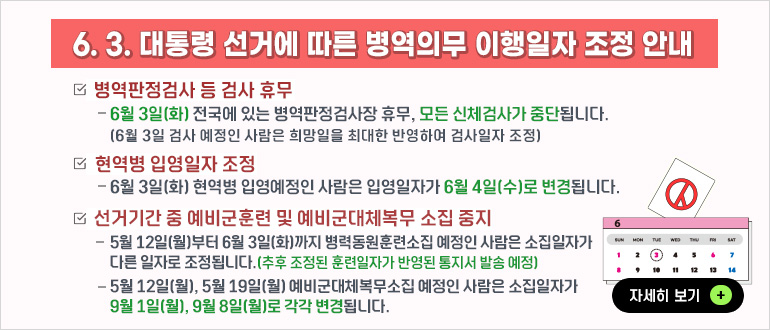 6. 3. 대통령 선거에 따른 병역의무 이행일자 조정 안내
 ㅇ병역판정검사 등 검사 휴무
   - 6월3일(화) 전국에 있는 병역판정검사장 휴무, 모든 신체검사가 중단됩니다.
     (6. 3. 검사 예정인 사람은 희망일을 최대한 반영하여 검사일자 조정) 

 ㅇ현역병 입영일자 조정
   - 6월3일(화) 현역병 입영예정인 사람은 입영일자가 6. 4.(수)로 변경됩니다. 

 ㅇ선거기간 중 예비군훈련 및 예비군대체복무 소집 중지
   - 5월12일(월)부터 6월 3일(화)까지 병력동원훈련소집 예정인 사람은 소집일자가 
      다른 일자로 조정됩니다.(추후 조정된 훈련일자가 반영된 통지서 발송 예정) 
   - 5월12일(월), 5월 19일(월) 예비군대체복무소집 예정인 사람은 소집일자가 
      9월 1일(월), 9월 8일(월)로 각각 변경됩니다
        
▷ 자세히 보기