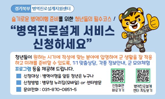 경기북부 병역진로설계지원센터
슬기로운 병역이행 준비를 위한 청년들의 필수코스!
"병역진로설계 서비스 신청하세요"
청년들이 원하는 시기에 적성에 맞는 분야에 입영하여 군 생활을 잘 적응하고 미래를 준비할 수 있도록,
1:1 맞춤상담, 각종 정보안내, 군 모의체험 프로그램 등을 제공해 드립니다.
신청대상 : 병역이행을 앞둔 청년은 누구나
신청방법 : 병무청 누리집(모바일) or 센터방문
문의전화 : 031-870-0851~5