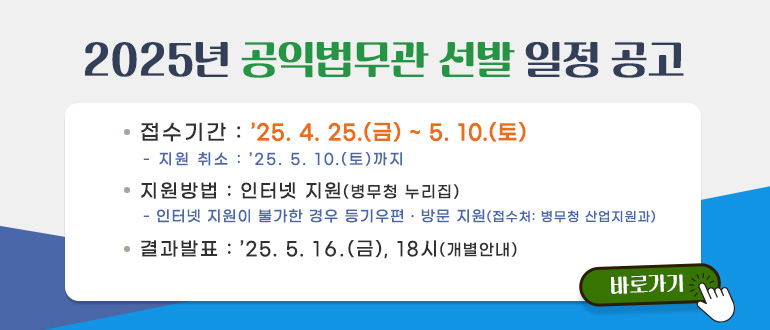 2025년 공익법무관 선발 일정 공고
ㅇ 접수기간 : '25.4.25.(금) ~ 5.10.(토)
- 지원취소 : '25.5.10.(토)까지
ㅇ 지원방법 : 인터넷 지원(병무청 누리집)
- 인터넷 지원이 불가한 경우 등기우편, 방문 지원(접수처 : 병무청 산업지원과)
ㅇ 결과발표 : '25.5.16.(금), 18시(개별 안내)
바로가기