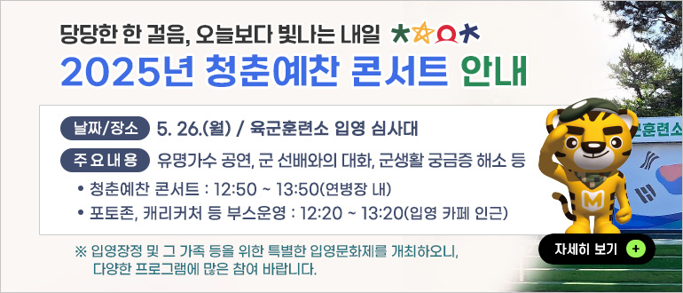당당한 한 걸음, 오늘보다 빛나는 내일 2025년 청춘예찬 콘서트 안내
날짜/장소 : 5.26.(월) / 육군훈련소 입영 심사대
주요내용 : 유명가수 공연, 군 선배와의 대화, 군생활 궁금증 해소 등
- 청춘예찬 콘서트 : 12:50 ~ 13:50(연병장 내)
- 포토존, 캐리커처 등 부스운영 : 12:20 ~ 13:20(입영 카페 인근)
* 입영장정 및 그 가족 등을 위한 특별한 입영문화제를 개최하오니, 다양한 프로그램에 많은 참여 바랍니다.