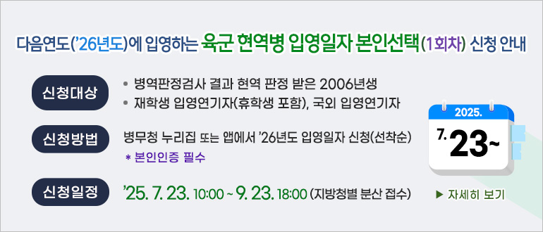 다음연도(26년도)에 입영하는 육군 현역병 입영일자 본인선택(1회차) 신청 안내
신청대상 : 병역판정검사 결과 현역 판정 받은 2006년생, 재학생 입영연기자(휴학생 포함), 국외 입영연기자
신청방법 : 병무청 누리집 또는 앱에서 '26년도 입영일자 신청(선착순)
* 본인인증 필수
신청일정 : 2025.7.23.10:00 ~ 9.23.18:00(지방청별 분산 접수)
>자세히 보기