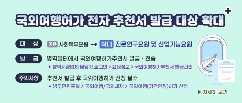 국외여행허가 전자 추천서 발급 대상 확대(+)
대상 : (기존) 사회복무요원 → (확대) 전문연구요원 및 산업기능요원
발급 : 병역일터에서 국외여행허가추천서 발급 및 전송
* 병역지정업체 담당자 로그인 > 요원정보 > 국외여행허가추천서 발급 관리
주의사항 : 추천서 발급 후 국외여행허가 신청 필수
* 병무민원포털 > 국외여행/국외체재 > 국외여행(기간연장) 허가 신청
자세히 보기>