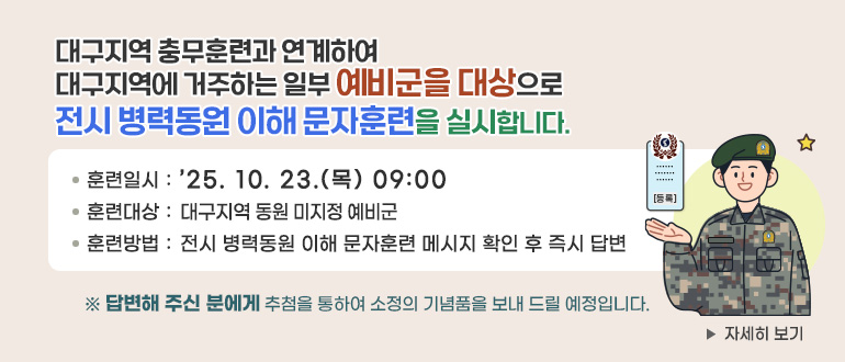 대구지역 충무훈련과 연계하여 
대구지역에 거주하는 일부 예비군을 대상으로
전시 병력동원 이해 문자훈련을 실시합니다. 
☞ 훈련일시 : ’25.10.23.(목) 09:00
☞ 훈련대상 : 대구지역 동원 미지정 예비군
☞ 훈련방법 : 전시 병력동원 이해 문자훈련 메시지 확인 후 즉시 답변 

 ※ 답변해 주신 분에게 추첨을 통하여 소정의 기념품을 보내 드릴 예정입니다.

자세히 보기