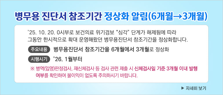 - ’25. 10. 20. 0시부로 보건의료 위기경보 “심각” 단계가 해제됨에 따라 그동안 한시적으로 확대 운영해왔던 병무용진단서 참조기간을 정상화합니다.
  - 주요내용 : 병무용진단서 참조기간을 6개월에서 3개월로 정상화
  - 시행시기 : ’26. 1월부터
   ※ 병역(입영)판정검사, 재신체검사 등 검사 관련 제출 시 신체검사일 기준 3개월 이내 발행 여부를 확인하여 불이익이 없도록 주의하시기 바랍니다.