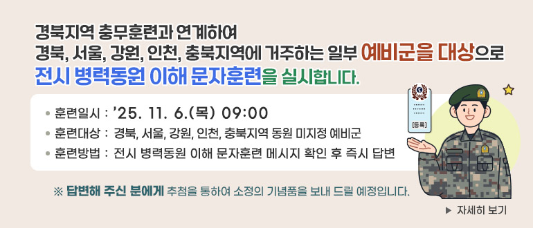 경북지역 충무훈련과 연계하여 
경북, 서울, 강원, 인천, 충북지역에 거주하는 일부 예비군을 대상으로
전시 병력동원 이해 문자훈련을 실시합니다. 
☞ 훈련일시 : ’25.11.6.(목) 09:00
☞ 훈련대상 : 경북, 서울, 강원, 인천, 충북지역 동원 미지정 예비군
☞ 훈련방법 : 전시 병력동원 이해 문자훈련 메시지 확인 후 즉시 답변 

자세히 보기
(클릭시 ‘공지사항’ 링크)

 ※ 답변해 주신 분에게 추첨을 통하여 소정의 기념품을 보내 드릴 예정입니다.