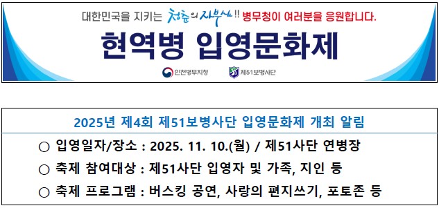 대한민국을 지키는 청춘의 자부심!! 병무청이 여러분을 응원합니다.

    현역병 입영문화제

 인천병무지청, 제51보병사단

2025년 제4회 제51보병사단 입영문화제 개최 알림
- 입영일자/장소: 2025.11.10.(월) / 제51사단 연병장
- 축제 참여대상: 제51사단 입영자 및 가족, 지인 등
- 축제 프로그램: 버스킹 공연, 사랑의 편지쓰기, 포토존 등