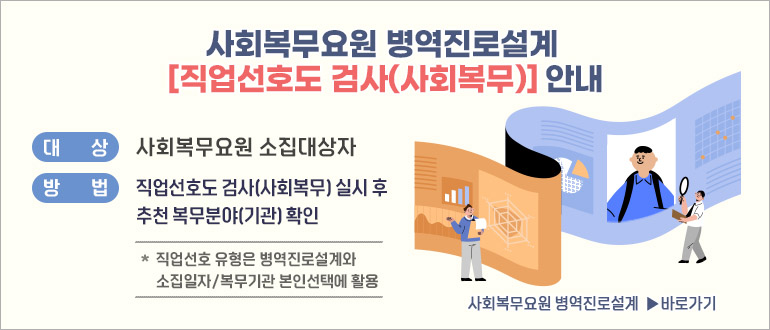 사회복무요원 병역진로설계 [직업선호도 검사(사회복무)] 안내
대상 : 사회복무요원 소집대상자
방법 : 직업선호도 검사(사회복무) 실시 후 추천 복무분야(기관) 확인
 * 직업선호 유형은 병역진로설계와 소집일자/복무기관 본인선택에 활용
사회복무요원 병역진로설계 ▶ 바로가기