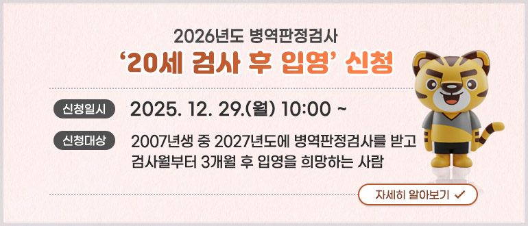 2026년도 병역판정검사 '20세 검사 후 입영' 신청
신청일시 : 2025. 12. 29.(월) 10:00 ~
신청대상 : 2007년생 중 2027년도에 병역판정검사를 받고 검사월부터 3개월 후 입영을 희망하는 사람
자세히 알아보기
