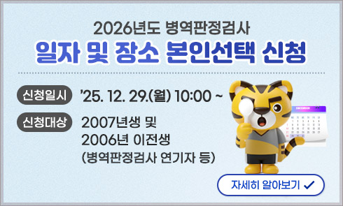 2026년도 병역판정검사
일자 및 장소 본인선택 신청

신청일시 : '25.12.29.(월) 10:00 ~
신청대상 : 2007년생 및 2006년 이전생(병역판정검사 연기자 등)

자세히 알아보기