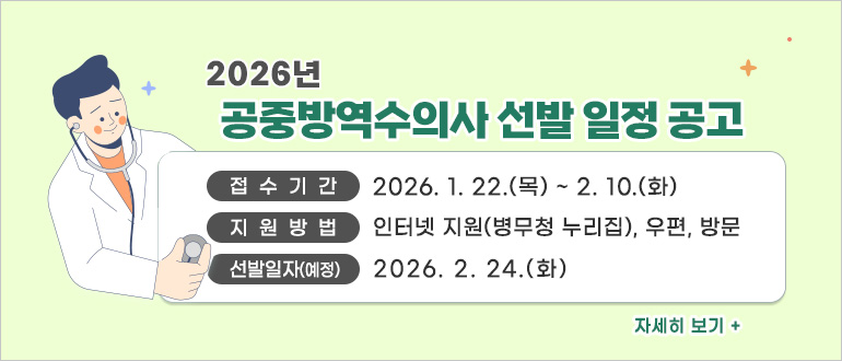 2026년 공중방역수의사 선발 일정 공고

• 접수기간 : ’26.1.22.(목)~2.10.(월)
• 지원방법 : 인터넷 지원(병무청 누리집), 우편, 방문
• 선발일자(예정) : ’26. 2. 24.(화)

2026년 공중방역수의사 선발 일정 공고 바로가기