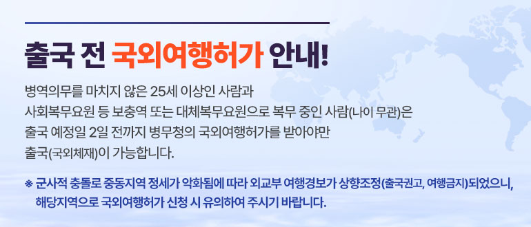 출국 전 국외여행허가 안내!
병역의무를 마치지 않은 25세 이상인 사람과
사회복무요원 등 보충역 또는 대체복무요원으로 복무 중인 사람(나이 무관)은
출국 예정일 2일 전까지 병무청의 국외여행허가를 받아야만
출국(국외체재)이 가능합니다.
* 군사적 충돌로 중동지역 정세가 악화됨에 따라 외교부 여행경보가 상향조정(출국권고, 여행금지)되었으니, 해당지역으로 국외여행허가 신청 시 유의하여 주시기 바랍니다.