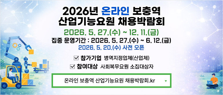 2026년 온라인 보충역 산업기능요원 채용박람회
2026. 5. 27.(수) ~ 6.12.(금)
2026.5.20.(수) 사전 오픈
- 참가기업 : 병역지정업체(산업체)
- 참여대상 : 사회복무요원 소집대상자
검색 : 온라인 보충역 산업기능요원 채용박람회.kr