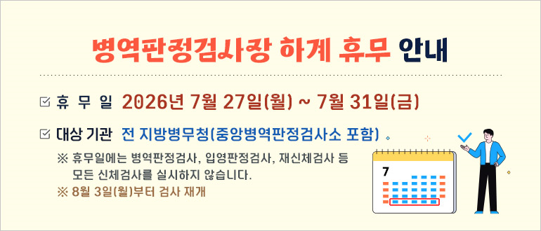 병역판정검사장 하계 휴무 안내

- 휴무일 : 2026년 7월 27일(월) ~ 7월 31일(금)

- 대상기관 : 전 지방병무청(중앙병역판정검사소 포함)
 
   * 휴무일에는 병역판정검사, 입영판정검사, 재신체검사 등 모든 신체검사를 실시하지 않습니다.

   * 8월 3일(월) 부터 검사 재개