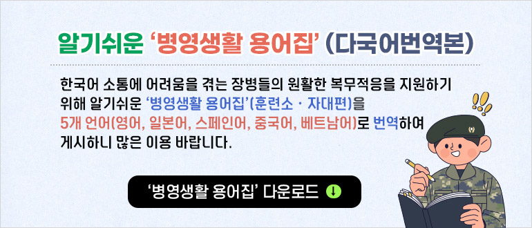 알기쉬운 ‘병영생활 용어집’(다국어번역본)
한국어 소통에 어려움을 겪는 장병들의 원활한 복무적응을 지원하기 위해 알기 쉬운 '병영생활 용어집(훈련소.자대편)을  5개 언어(영어, 일본어, 스페인어, 중국어, 베트남어)로 번역하여 게시하니 많은 이용 바랍니다
‘병영생활 용어집’ 다운로드