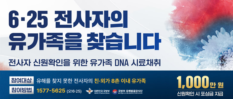 6.25 전사자의 유가족을 찾습니다
전사자 신원확인을 위한 유가족 DNS 사료채취
참여대상 : 유해를 찾지 못한 전사자의 친.외가 8촌 이내 유가족
참여방법 : 1577-5625(오!6.25)
대한민국 국방부, 국방부 유해발굴 감식단
1,000만원
신원확인 시 포상금 지급