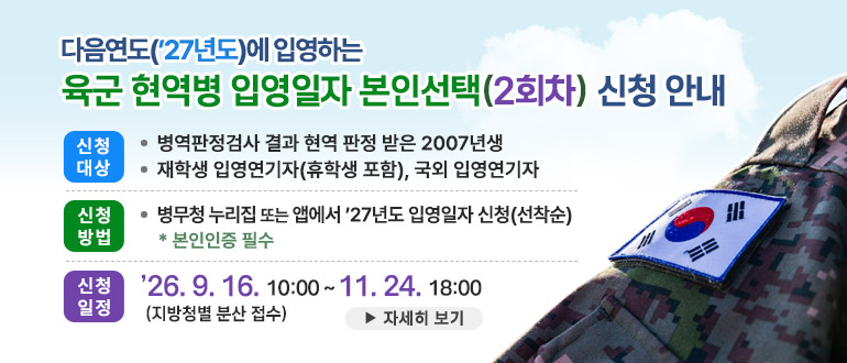 - 다음연도('27년도)에 입영하는 육군 현역병 입영일자 본인선택(2회차) 신청 안내-
○ 신청대상 
   - 병역판정검사 결과 현역 판정 받은 2007년생
   - 재학생 입영연기자(휴학생 포함), 국외 입영연기자
○ 신청방법 : 병무청 누리집 또는 앱에서 '27년도 입영일자 신청(선착순)
   * 본인인증 필수
○ 신청일정 : '26.9.16.10:00 ~ 11.24. 18:00 (지방청별 분산 접수) 
  ▶ 자세히 보기