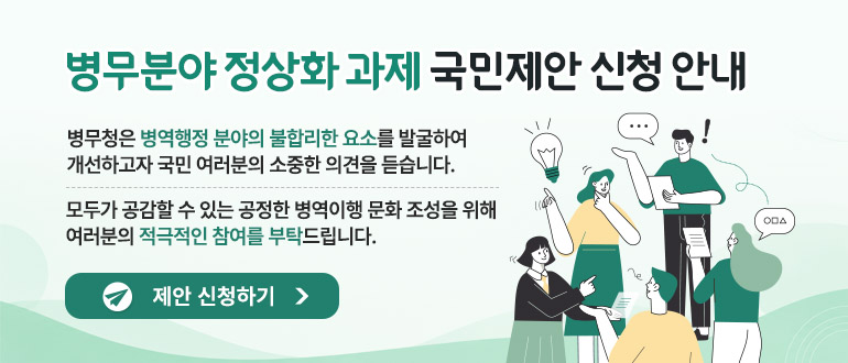 병무분야 정상화과제 국민제안 신청 안내
병무청은 병역행정 분야의 불합리한 요소를 발굴하여 개선하고자 국민 여러분의 소중한 의견을 듣습니다.
모두가 공감할 수 있는 공정한 병역이행 문화 조성을 위해 여러분의 적극적인 참여를 부탁드립니다.
제안 신청하기>